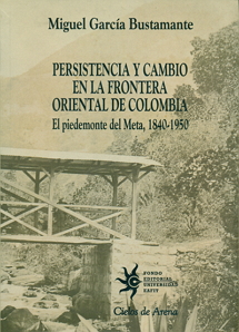 Persistencia y cambio en la frontera oriental de Colomiba. El piedemonte del Meta, 1840-1950. Por Miguel García Bustamante.